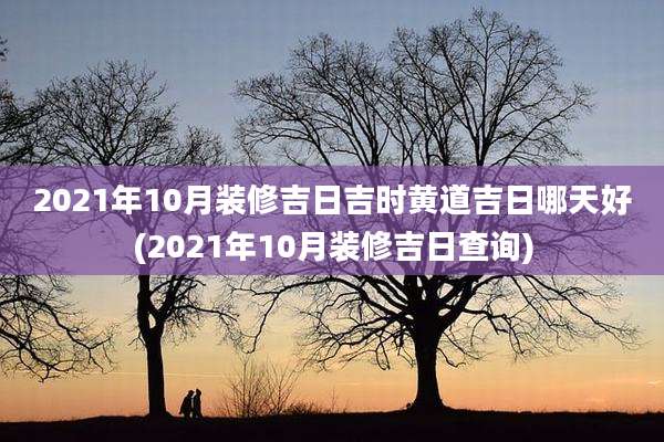 2021年10月装修吉日吉时黄道吉日哪天好(2021年10月装修吉日查询)