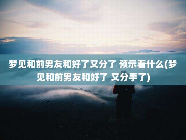 梦见和前男友和好了又分了 预示着什么(梦见和前男友和好了 又分手了)