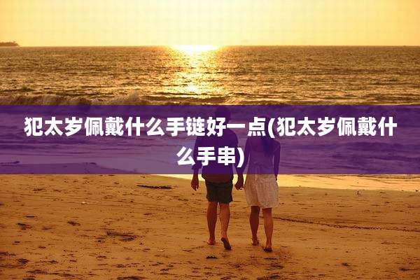 犯太岁佩戴什么手链好一点(犯太岁佩戴什么手串)