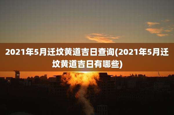 2021年5月迁坟黄道吉日查询(2021年5月迁坟黄道吉日有哪些)
