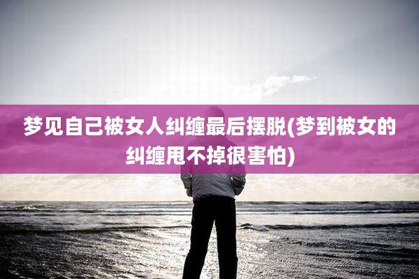 梦见自己被女人纠缠最后摆脱(梦到被女的纠缠甩不掉很害怕)