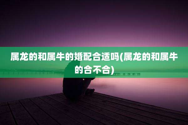 属龙的和属牛的婚配合适吗(属龙的和属牛的合不合)