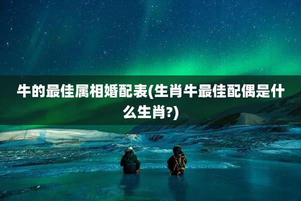 牛的最佳属相婚配表(生肖牛最佳配偶是什么生肖?)