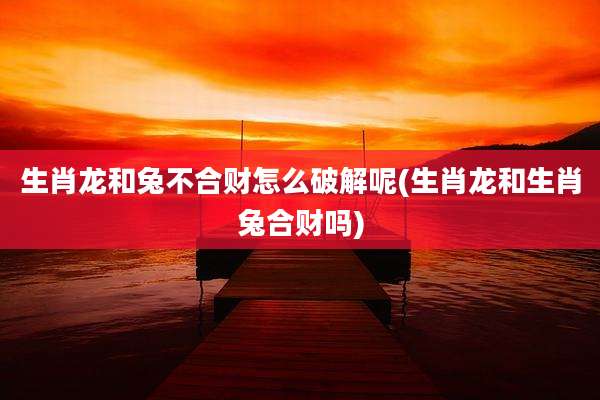 生肖龙和兔不合财怎么破解呢(生肖龙和生肖兔合财吗)