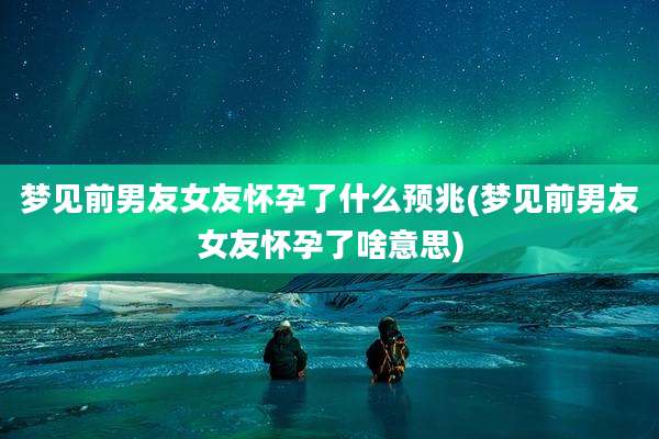 梦见前男友女友怀孕了什么预兆(梦见前男友女友怀孕了啥意思)