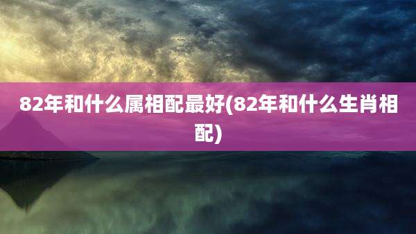 82年和什么属相配最好(82年和什么生肖相配)