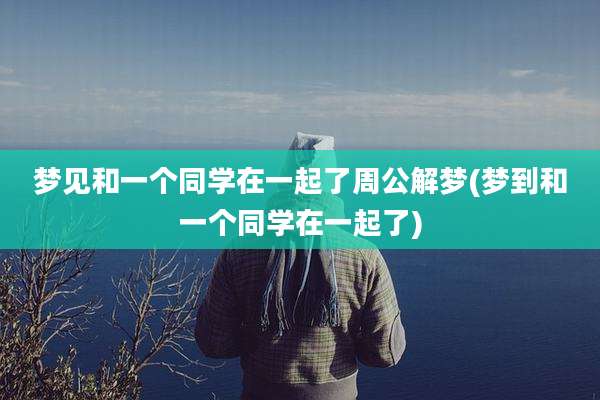 梦见和一个同学在一起了周公解梦(梦到和一个同学在一起了)
