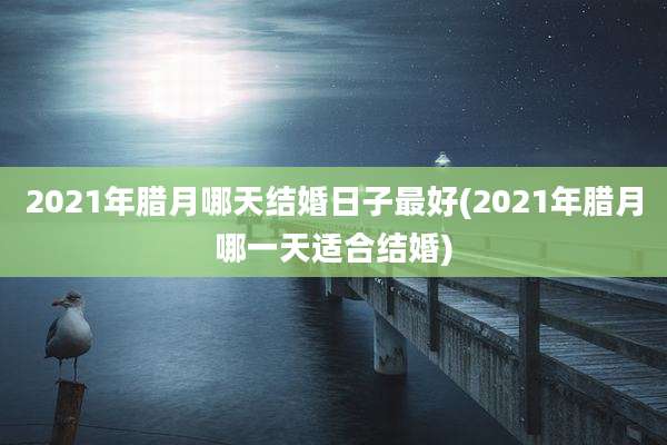 2021年腊月哪天结婚日子最好(2021年腊月哪一天适合结婚)