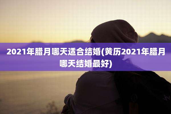 2021年腊月哪天适合结婚(黄历2021年腊月哪天结婚最好)