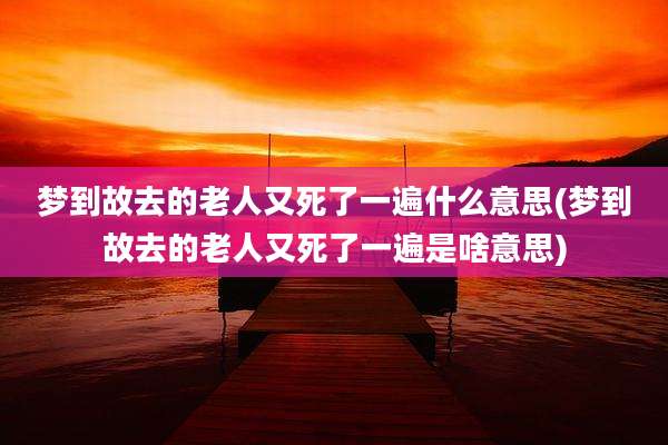 梦到故去的老人又死了一遍什么意思(梦到故去的老人又死了一遍是啥意思)
