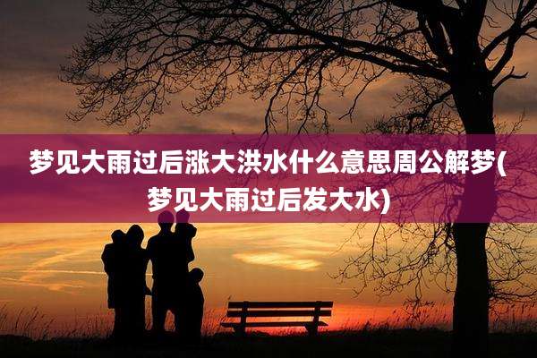 梦见大雨过后涨大洪水什么意思周公解梦(梦见大雨过后发大水)