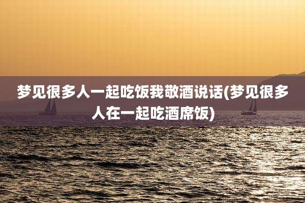 梦见很多人一起吃饭我敬酒说话(梦见很多人在一起吃酒席饭)