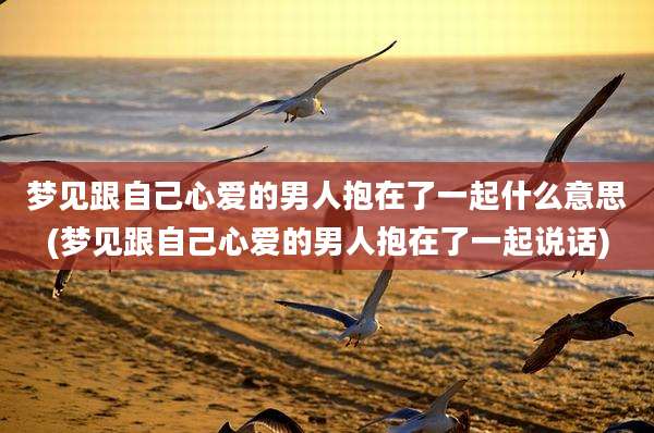 梦见跟自己心爱的男人抱在了一起什么意思(梦见跟自己心爱的男人抱在了一起说话)
