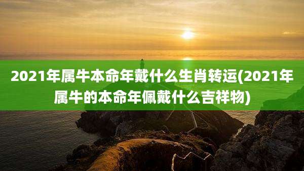 2021年属牛本命年戴什么生肖转运(2021年属牛的本命年佩戴什么吉祥物)