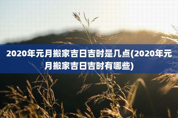2020年元月搬家吉日吉时是几点(2020年元月搬家吉日吉时有哪些)
