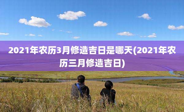 2021年农历3月修造吉日是哪天(2021年农历三月修造吉日)
