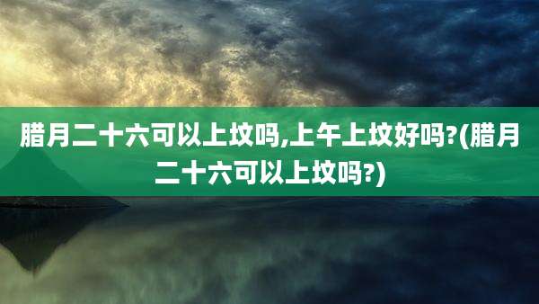 腊月二十六可以上坟吗,上午上坟好吗?(腊月二十六可以上坟吗?)