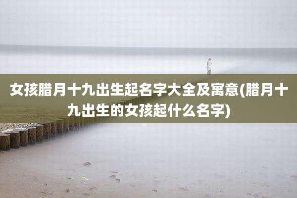 女孩腊月十九出生起名字大全及寓意(腊月十九出生的女孩起什么名字)