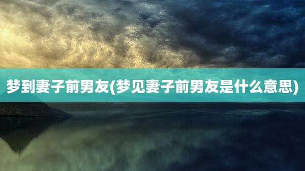 梦到妻子前男友(梦见妻子前男友是什么意思)