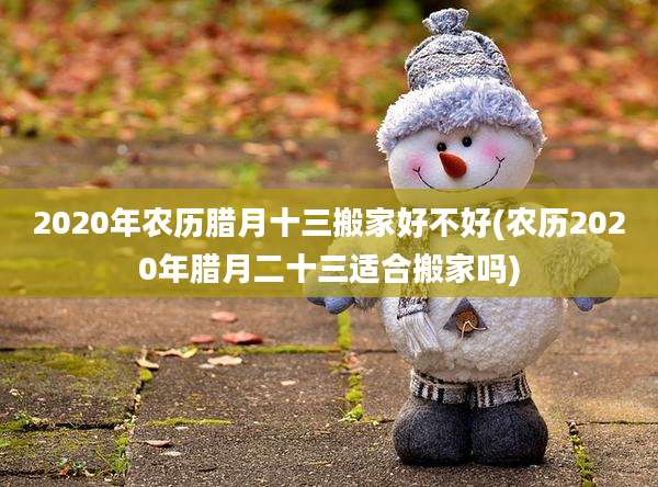 2020年农历腊月十三搬家好不好(农历2020年腊月二十三适合搬家吗)