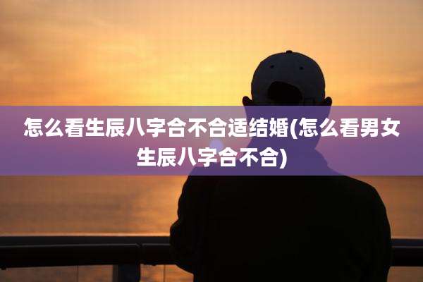 怎么看生辰八字合不合适结婚(怎么看男女生辰八字合不合)