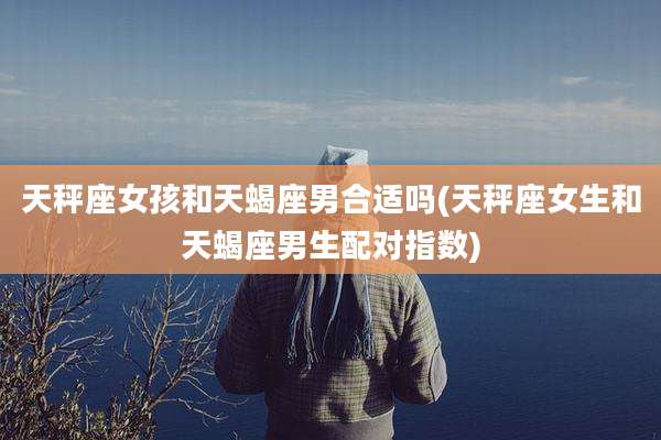 天秤座女孩和天蝎座男合适吗(天秤座女生和天蝎座男生配对指数)