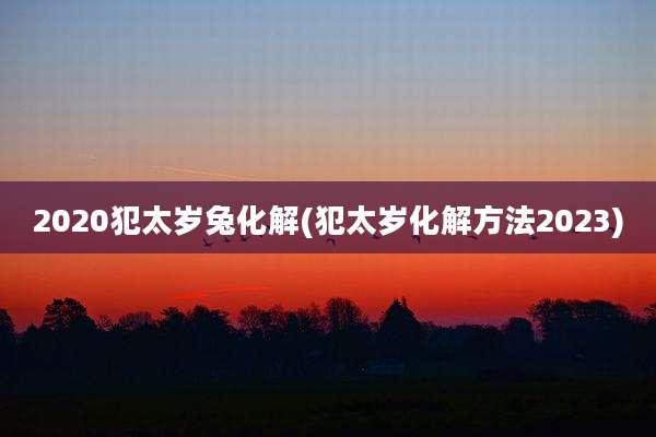 2020犯太岁兔化解(犯太岁化解方法2023)