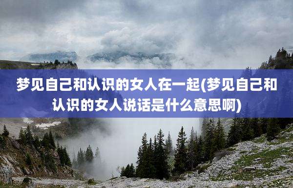 梦见自己和认识的女人在一起(梦见自己和认识的女人说话是什么意思啊)