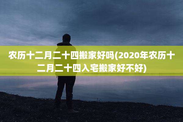 农历十二月二十四搬家好吗(2020年农历十二月二十四入宅搬家好不好)
