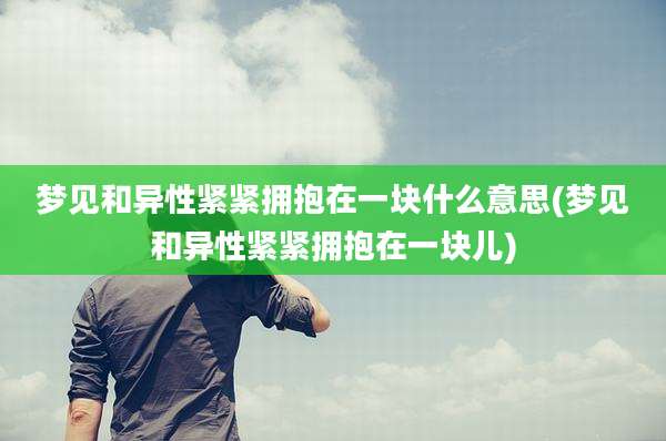 梦见和异性紧紧拥抱在一块什么意思(梦见和异性紧紧拥抱在一块儿)