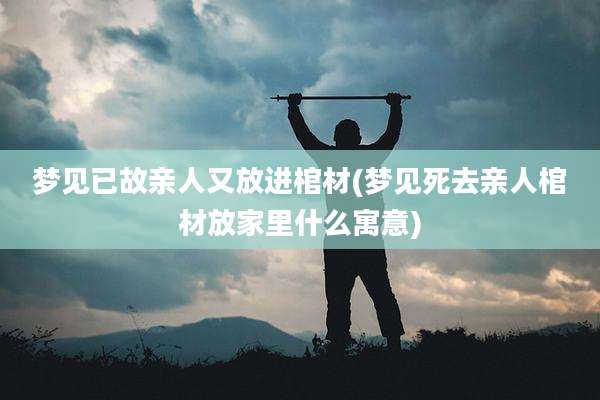 梦见已故亲人又放进棺材(梦见死去亲人棺材放家里什么寓意)
