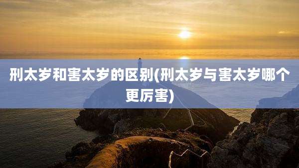 刑太岁和害太岁的区别(刑太岁与害太岁哪个更厉害)