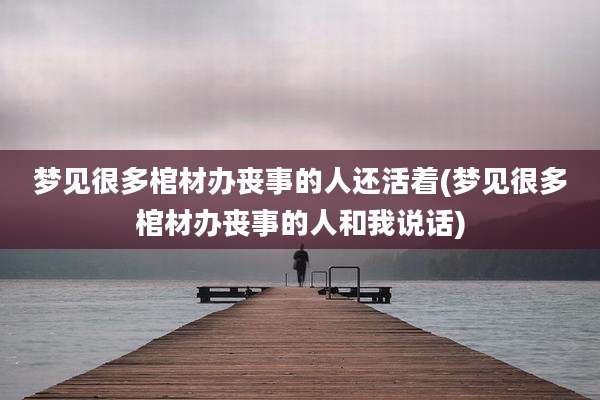 梦见很多棺材办丧事的人还活着(梦见很多棺材办丧事的人和我说话)