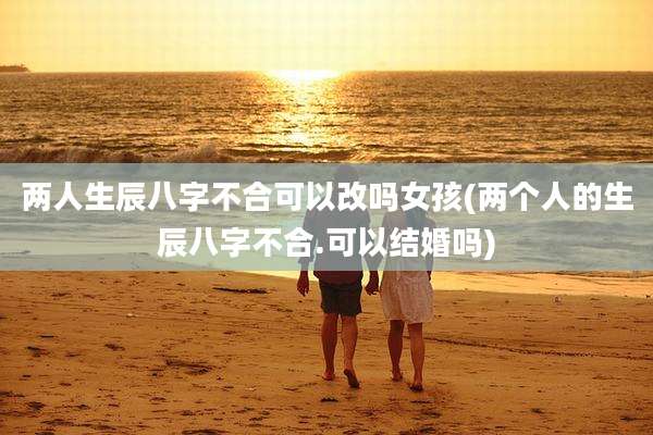 两人生辰八字不合可以改吗女孩(两个人的生辰八字不合.可以结婚吗)