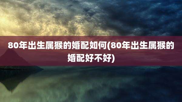 80年出生属猴的婚配如何(80年出生属猴的婚配好不好)