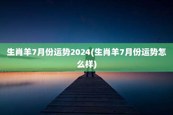 生肖羊7月份运势2024(生肖羊7月份运势怎么样)