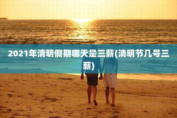 2021年清明假期哪天是三薪(清明节几号三薪)