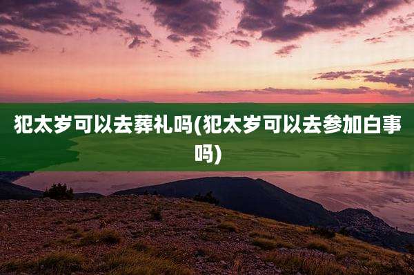犯太岁可以去葬礼吗(犯太岁可以去参加白事吗)