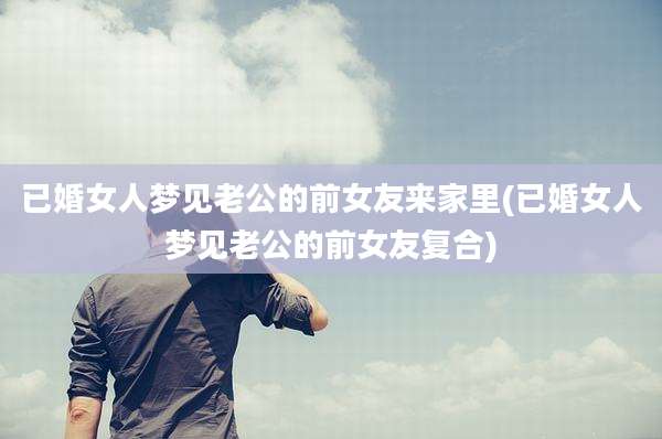 已婚女人梦见老公的前女友来家里(已婚女人梦见老公的前女友复合)