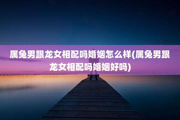 属兔男跟龙女相配吗婚姻怎么样(属兔男跟龙女相配吗婚姻好吗)