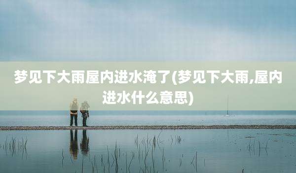 梦见下大雨屋内进水淹了(梦见下大雨,屋内进水什么意思)