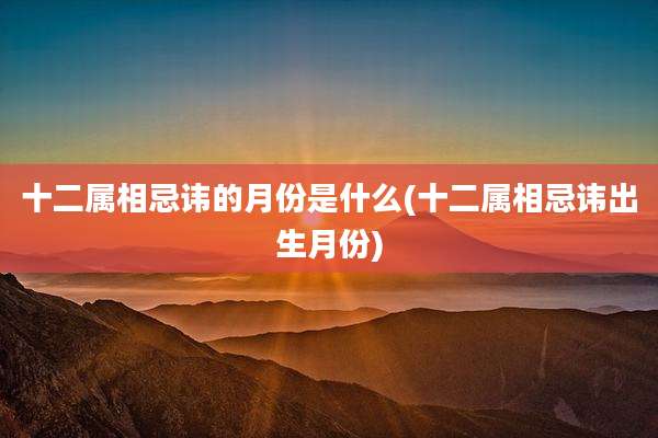 十二属相忌讳的月份是什么(十二属相忌讳出生月份)