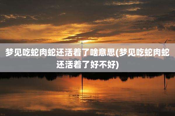 梦见吃蛇肉蛇还活着了啥意思(梦见吃蛇肉蛇还活着了好不好)