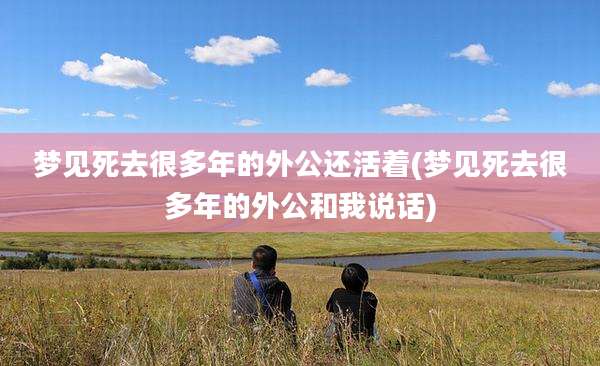 梦见死去很多年的外公还活着(梦见死去很多年的外公和我说话)
