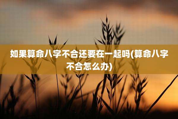 如果算命八字不合还要在一起吗(算命八字不合怎么办)