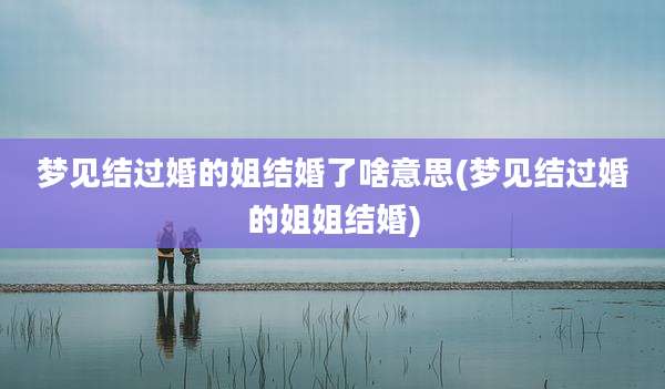 梦见结过婚的姐结婚了啥意思(梦见结过婚的姐姐结婚)