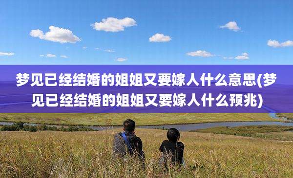 梦见已经结婚的姐姐又要嫁人什么意思(梦见已经结婚的姐姐又要嫁人什么预兆)