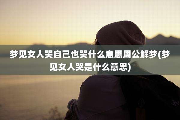 梦见女人哭自己也哭什么意思周公解梦(梦见女人哭是什么意思)