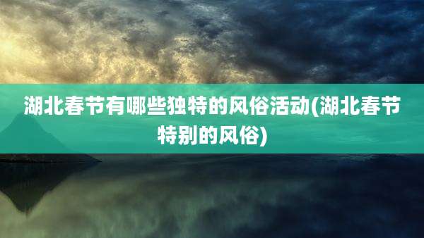 湖北春节有哪些独特的风俗活动(湖北春节特别的风俗)