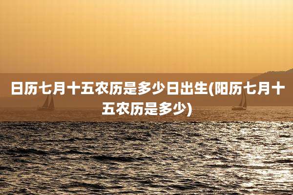 日历七月十五农历是多少日出生(阳历七月十五农历是多少)